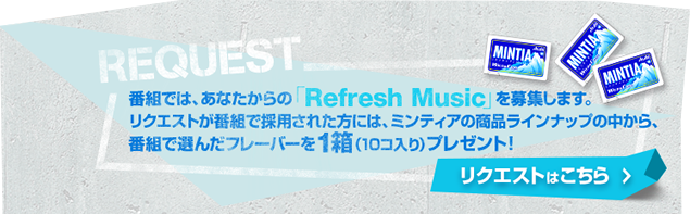 番組ではあなたからの「Refresh Music」を募集します。リクエストが番組で採用された方には、ミンティアの商品のラインナップの中から、番組で選んだフレーバーを1箱(10コ入り)プレゼント！リクエストはこちら